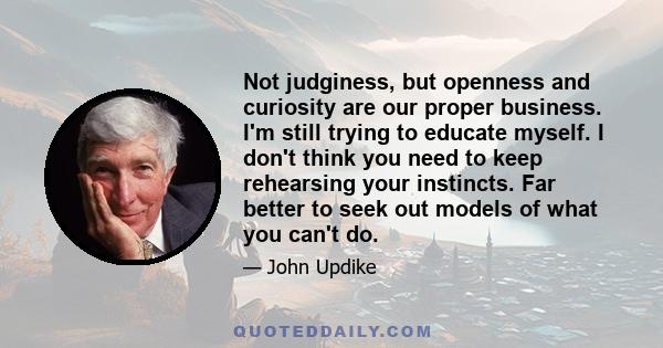 Not judginess, but openness and curiosity are our proper business. I'm still trying to educate myself. I don't think you need to keep rehearsing your instincts. Far better to seek out models of what you can't do.