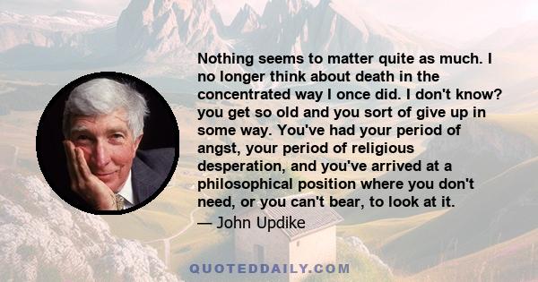 Nothing seems to matter quite as much. I no longer think about death in the concentrated way I once did. I don't know? you get so old and you sort of give up in some way. You've had your period of angst, your period of