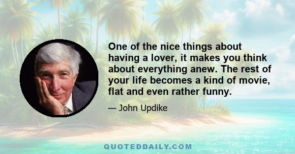 One of the nice things about having a lover, it makes you think about everything anew. The rest of your life becomes a kind of movie, flat and even rather funny.