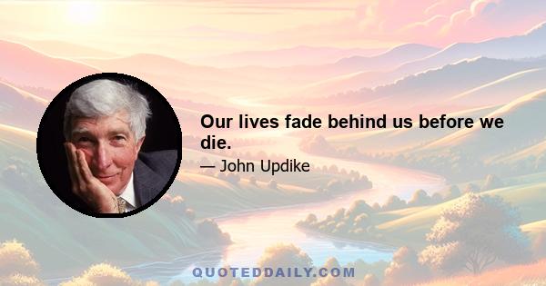 Our lives fade behind us before we die.