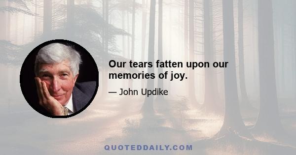 Our tears fatten upon our memories of joy.