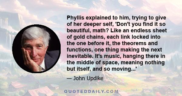 Phyllis explained to him, trying to give of her deeper self, 'Don't you find it so beautiful, math? Like an endless sheet of gold chains, each link locked into the one before it, the theorems and functions, one thing