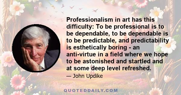 Professionalism in art has this difficulty: To be professional is to be dependable, to be dependable is to be predictable, and predictability is esthetically boring - an anti-virtue in a field where we hope to be