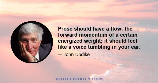 Prose should have a flow, the forward momentum of a certain energized weight; it should feel like a voice tumbling in your ear.