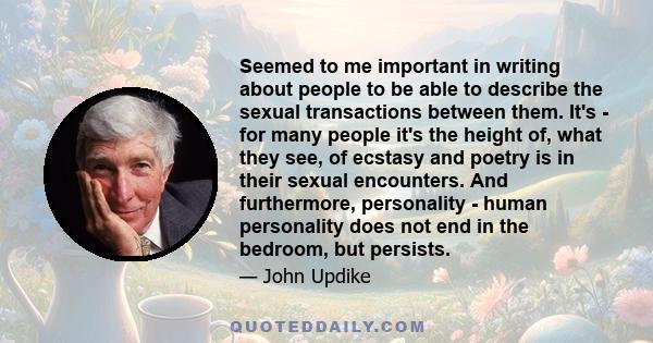 Seemed to me important in writing about people to be able to describe the sexual transactions between them. It's - for many people it's the height of, what they see, of ecstasy and poetry is in their sexual encounters.