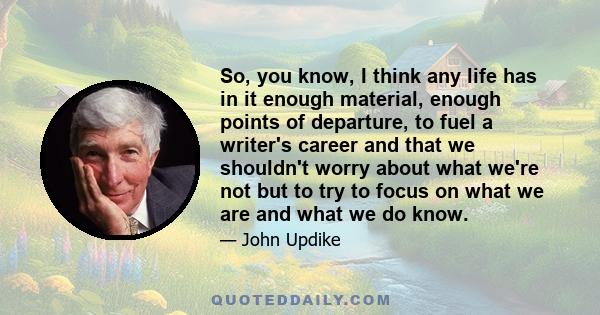 So, you know, I think any life has in it enough material, enough points of departure, to fuel a writer's career and that we shouldn't worry about what we're not but to try to focus on what we are and what we do know.