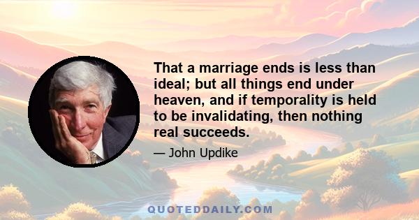 That a marriage ends is less than ideal; but all things end under heaven, and if temporality is held to be invalidating, then nothing real succeeds.