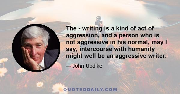 The - writing is a kind of act of aggression, and a person who is not aggressive in his normal, may I say, intercourse with humanity might well be an aggressive writer.