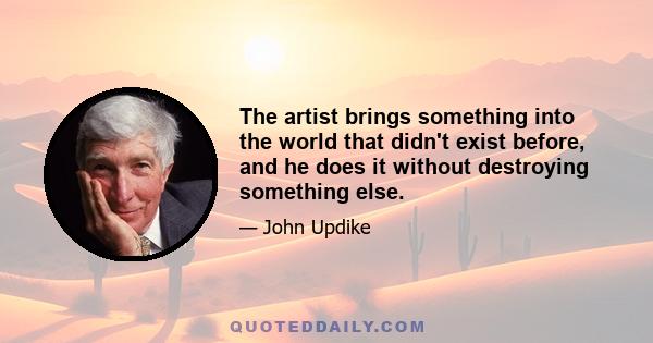 The artist brings something into the world that didn't exist before, and he does it without destroying something else.