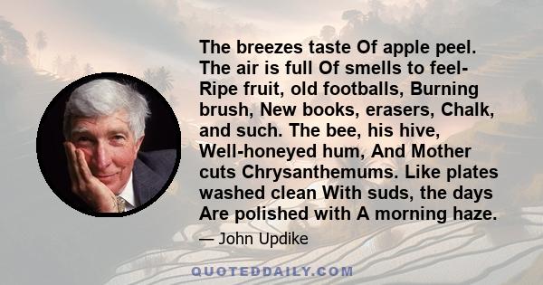 The breezes taste Of apple peel. The air is full Of smells to feel- Ripe fruit, old footballs, Burning brush, New books, erasers, Chalk, and such. The bee, his hive, Well-honeyed hum, And Mother cuts Chrysanthemums.