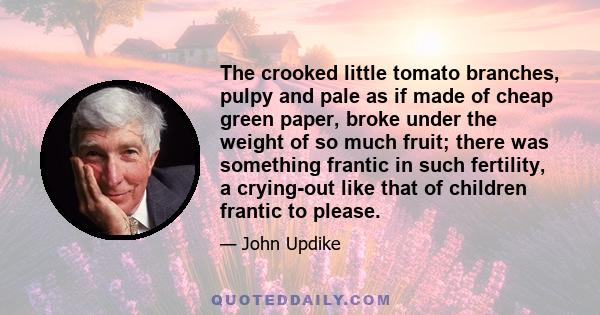 The crooked little tomato branches, pulpy and pale as if made of cheap green paper, broke under the weight of so much fruit; there was something frantic in such fertility, a crying-out like that of children frantic to