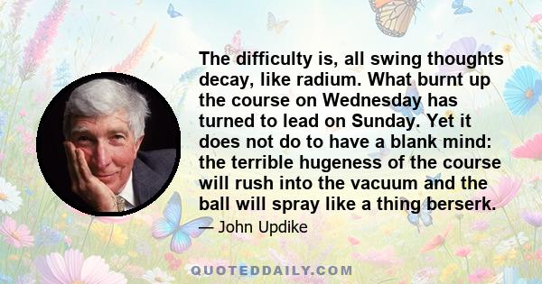 The difficulty is, all swing thoughts decay, like radium. What burnt up the course on Wednesday has turned to lead on Sunday. Yet it does not do to have a blank mind: the terrible hugeness of the course will rush into