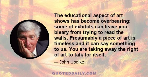 The educational aspect of art shows has become overbearing: some of exhibits can leave you bleary from trying to read the walls. Presumably a piece of art is timeless and it can say something to us. You are taking away