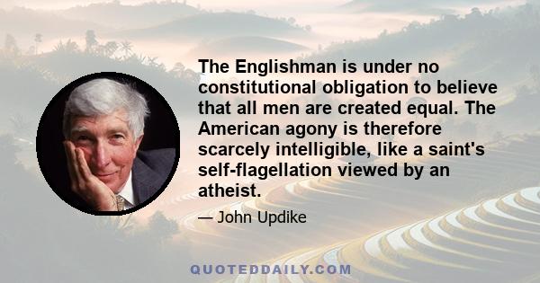 The Englishman is under no constitutional obligation to believe that all men are created equal. The American agony is therefore scarcely intelligible, like a saint's self-flagellation viewed by an atheist.