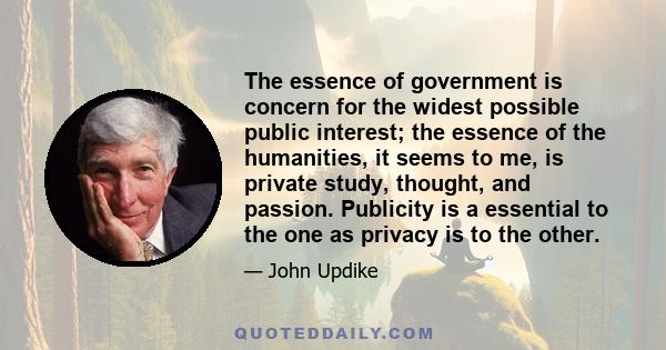 The essence of government is concern for the widest possible public interest; the essence of the humanities, it seems to me, is private study, thought, and passion. Publicity is a essential to the one as privacy is to