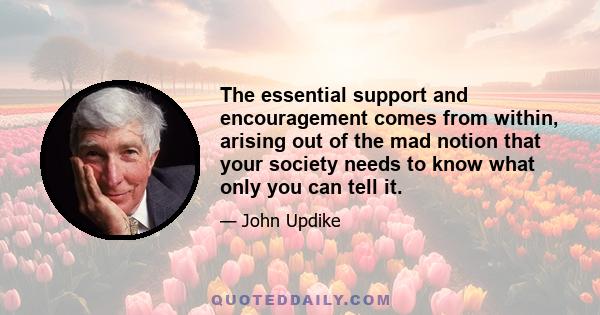 The essential support and encouragement comes from within, arising out of the mad notion that your society needs to know what only you can tell it.