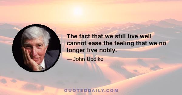 The fact that we still live well cannot ease the feeling that we no longer live nobly.