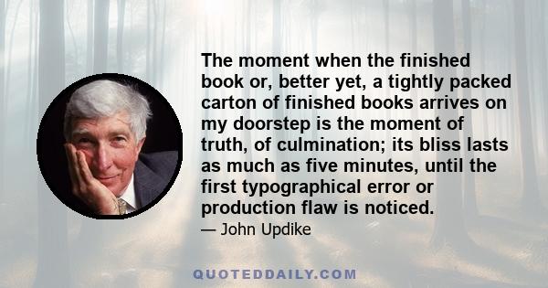 The moment when the finished book or, better yet, a tightly packed carton of finished books arrives on my doorstep is the moment of truth, of culmination; its bliss lasts as much as five minutes, until the first