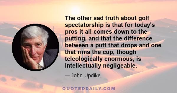 The other sad truth about golf spectatorship is that for today's pros it all comes down to the putting, and that the difference between a putt that drops and one that rims the cup, though teleologically enormous, is