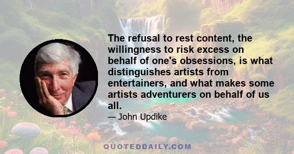 The refusal to rest content, the willingness to risk excess on behalf of one's obsessions, is what distinguishes artists from entertainers, and what makes some artists adventurers on behalf of us all.