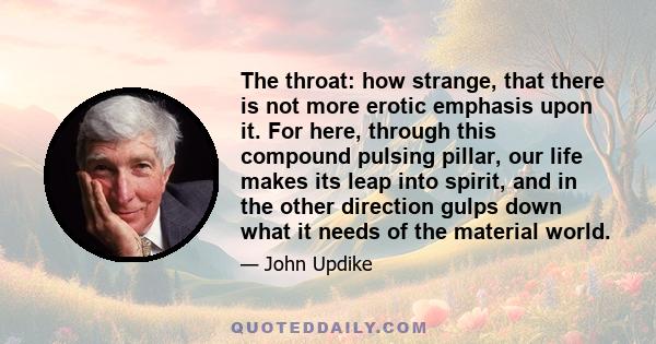 The throat: how strange, that there is not more erotic emphasis upon it. For here, through this compound pulsing pillar, our life makes its leap into spirit, and in the other direction gulps down what it needs of the