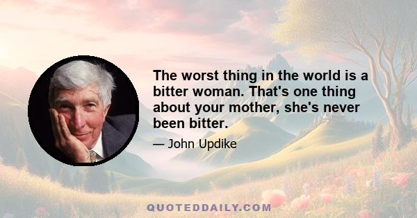 The worst thing in the world is a bitter woman. That's one thing about your mother, she's never been bitter.