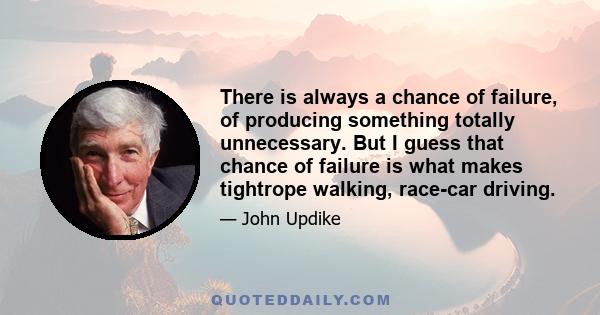 There is always a chance of failure, of producing something totally unnecessary. But I guess that chance of failure is what makes tightrope walking, race-car driving.