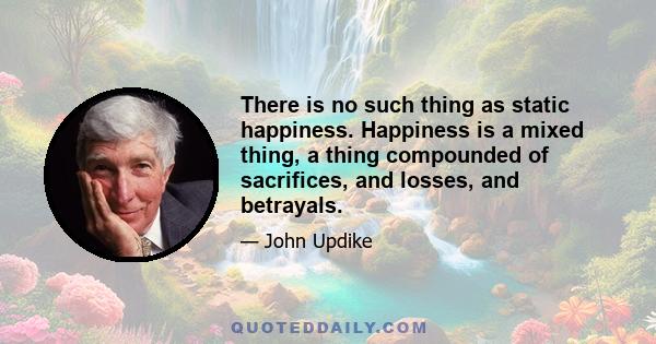 There is no such thing as static happiness. Happiness is a mixed thing, a thing compounded of sacrifices, and losses, and betrayals.