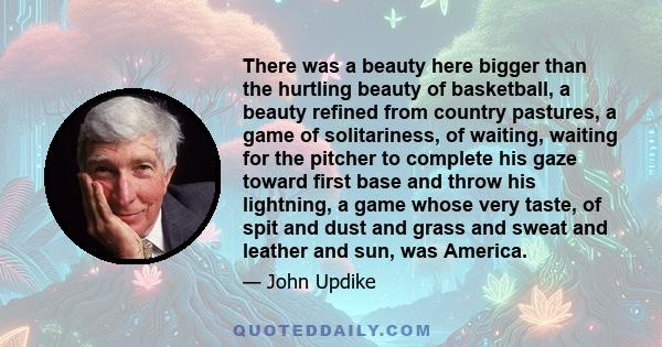 There was a beauty here bigger than the hurtling beauty of basketball, a beauty refined from country pastures, a game of solitariness, of waiting, waiting for the pitcher to complete his gaze toward first base and throw 