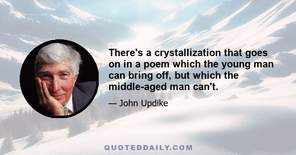 There's a crystallization that goes on in a poem which the young man can bring off, but which the middle-aged man can't.