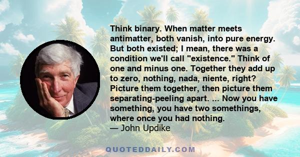 Think binary. When matter meets antimatter, both vanish, into pure energy. But both existed; I mean, there was a condition we'll call existence. Think of one and minus one. Together they add up to zero, nothing, nada,