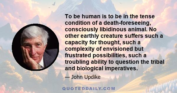 To be human is to be in the tense condition of a death-foreseeing, consciously libidinous animal. No other earthly creature suffers such a capacity for thought, such a complexity of envisioned but frustrated