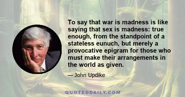 To say that war is madness is like saying that sex is madness: true enough, from the standpoint of a stateless eunuch, but merely a provocative epigram for those who must make their arrangements in the world as given.