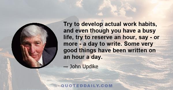 Try to develop actual work habits, and even though you have a busy life, try to reserve an hour, say - or more - a day to write. Some very good things have been written on an hour a day.