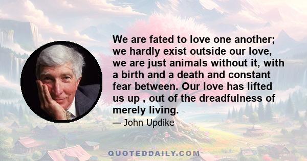 We are fated to love one another; we hardly exist outside our love, we are just animals without it, with a birth and a death and constant fear between. Our love has lifted us up , out of the dreadfulness of merely