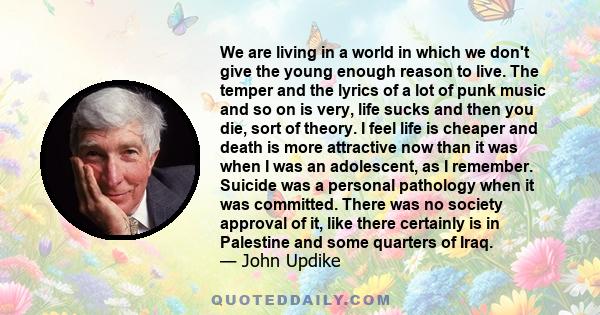 We are living in a world in which we don't give the young enough reason to live. The temper and the lyrics of a lot of punk music and so on is very, life sucks and then you die, sort of theory. I feel life is cheaper