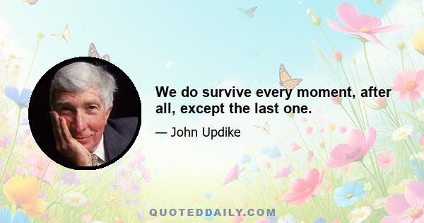 We do survive every moment, after all, except the last one.