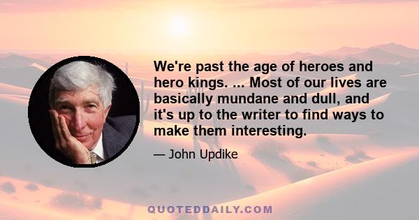 We're past the age of heroes and hero kings. ... Most of our lives are basically mundane and dull, and it's up to the writer to find ways to make them interesting.