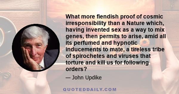 What more fiendish proof of cosmic irresponsibility than a Nature which, having invented sex as a way to mix genes, then permits to arise, amid all its perfumed and hypnotic inducements to mate, a tireless tribe of