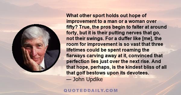 What other sport holds out hope of improvement to a man or a woman over fifty? True, the pros begin to falter at around forty, but it is their putting nerves that go, not their swings. For a duffer like [me], the room