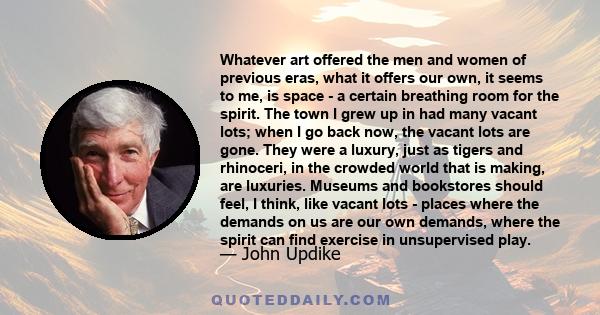 Whatever art offered the men and women of previous eras, what it offers our own, it seems to me, is space - a certain breathing room for the spirit. The town I grew up in had many vacant lots; when I go back now, the