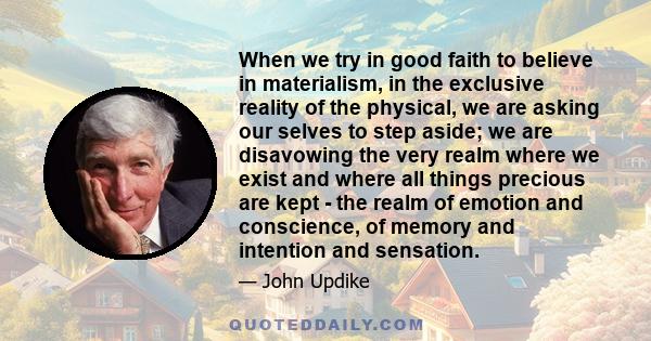 When we try in good faith to believe in materialism, in the exclusive reality of the physical, we are asking our selves to step aside; we are disavowing the very realm where we exist and where all things precious are