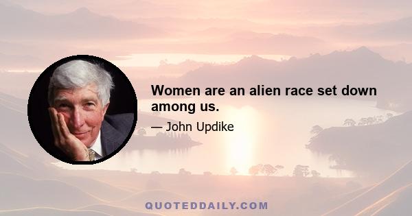 Women are an alien race set down among us.