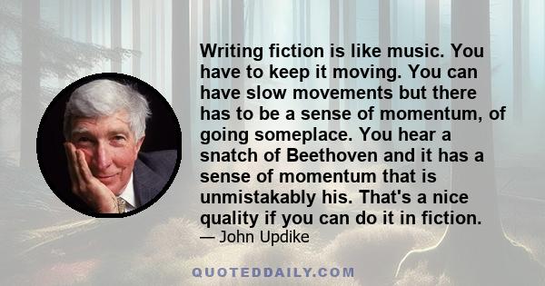 Writing fiction is like music. You have to keep it moving. You can have slow movements but there has to be a sense of momentum, of going someplace. You hear a snatch of Beethoven and it has a sense of momentum that is