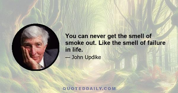 You can never get the smell of smoke out. Like the smell of failure in life.