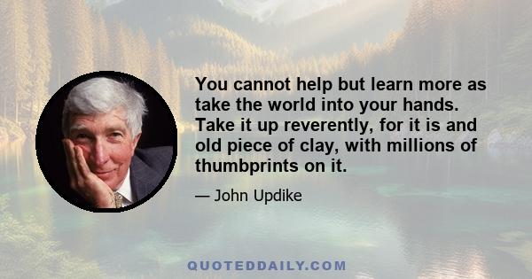 You cannot help but learn more as take the world into your hands. Take it up reverently, for it is and old piece of clay, with millions of thumbprints on it.