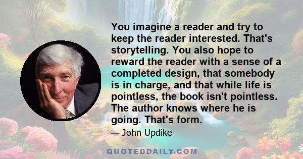 You imagine a reader and try to keep the reader interested. That's storytelling. You also hope to reward the reader with a sense of a completed design, that somebody is in charge, and that while life is pointless, the