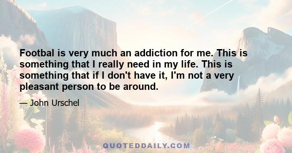 Footbal is very much an addiction for me. This is something that I really need in my life. This is something that if I don't have it, I'm not a very pleasant person to be around.