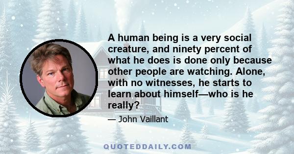 A human being is a very social creature, and ninety percent of what he does is done only because other people are watching. Alone, with no witnesses, he starts to learn about himself—who is he really?