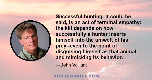 Successful hunting, it could be said, is an act of terminal empathy: the kill depends on how successfully a hunter inserts himself into the umwelt of his prey--even to the point of disguising himself as that animal and